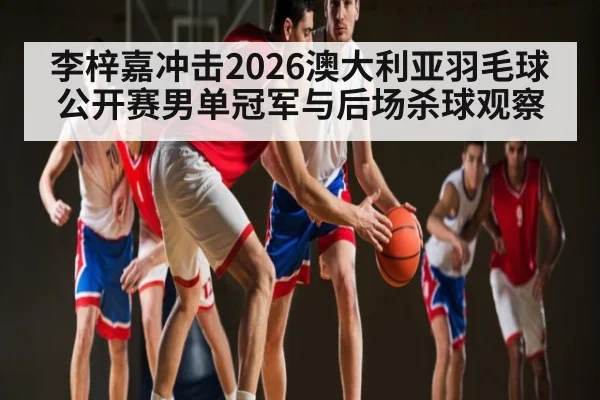 李梓嘉冲击2026澳大利亚羽毛球公开赛男单冠军与后场杀球观察